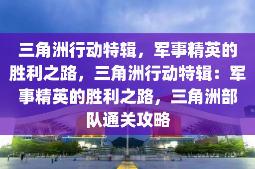 三角洲行动特辑，军事精英的胜利之路，三角洲行动特辑：军事精英的胜利之路，三角洲部队通关攻略
