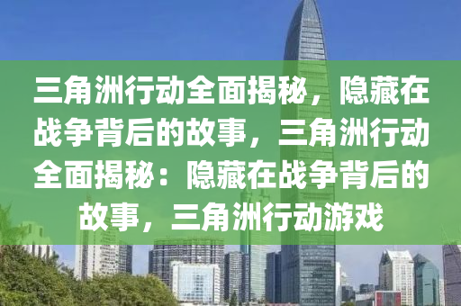 三角洲行动全面揭秘，隐藏在战争背后的故事，三角洲行动全面揭秘：隐藏在战争背后的故事，三角洲行动游戏