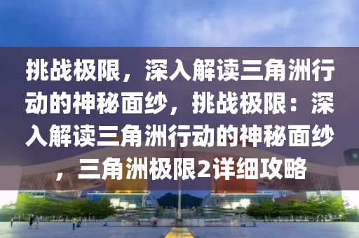 挑战极限，深入解读三角洲行动的神秘面纱，挑战极限：深入解读三角洲行动的神秘面纱，三角洲极限2详细攻略