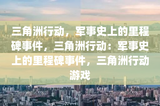 三角洲行动,军事史上的里程碑事件,三角洲行动:军事史上的里程碑事件,三角洲行动游戏