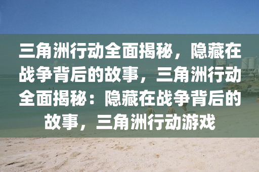 三角洲行动全面揭秘，隐藏在战争背后的故事，三角洲行动全面揭秘：隐藏在战争背后的故事，三角洲行动游戏