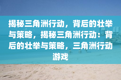 揭秘三角洲行动,背后的壮举与策略,揭秘三角洲行动:背后的壮举与策略,三角洲行动游戏