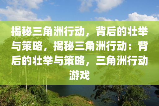 揭秘三角洲行动,背后的壮举与策略,揭秘三角洲行动:背后的壮举与策略,三角洲行动游戏