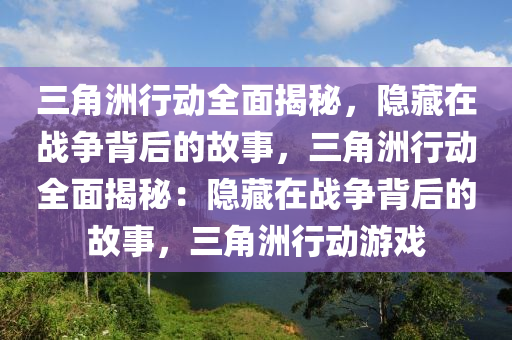 三角洲行动全面揭秘，隐藏在战争背后的故事，三角洲行动全面揭秘：隐藏在战争背后的故事，三角洲行动游戏