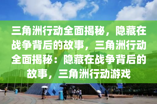 三角洲行动全面揭秘,隐藏在战争背后的故事,三角洲行动全面揭秘:隐藏在战争背后的故事,三角洲行动游戏
