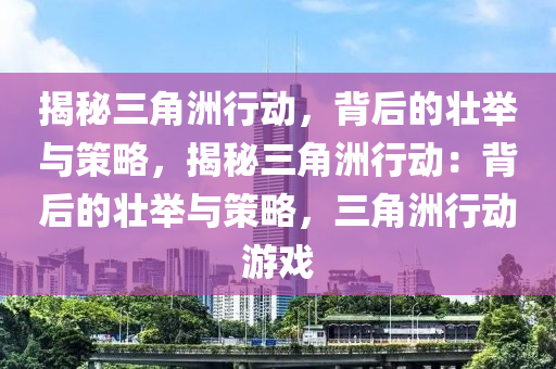 揭秘三角洲行动，背后的壮举与策略，揭秘三角洲行动：背后的壮举与策略，三角洲行动游戏