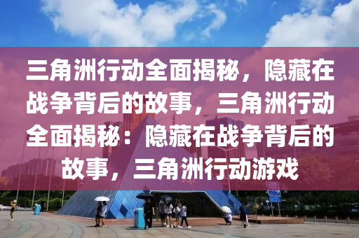 三角洲行动全面揭秘，隐藏在战争背后的故事，三角洲行动全面揭秘：隐藏在战争背后的故事，三角洲行动游戏