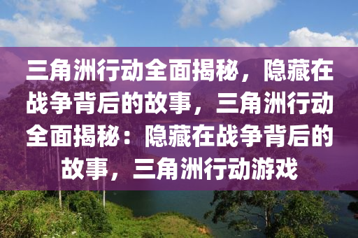 三角洲行动全面揭秘,隐藏在战争背后的故事,三角洲行动全面揭秘:隐藏在战争背后的故事,三角洲行动游戏