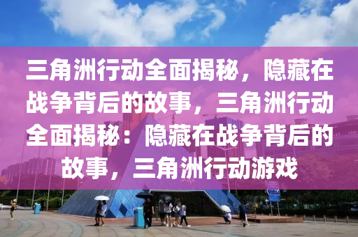 三角洲行动全面揭秘，隐藏在战争背后的故事，三角洲行动全面揭秘：隐藏在战争背后的故事，三角洲行动游戏