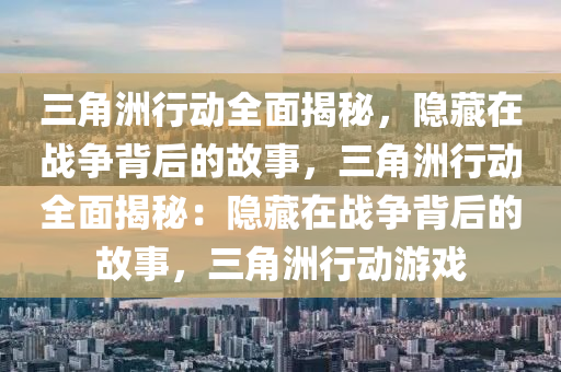 三角洲行动全面揭秘,隐藏在战争背后的故事,三角洲行动全面揭秘:隐藏在战争背后的故事,三角洲行动游戏