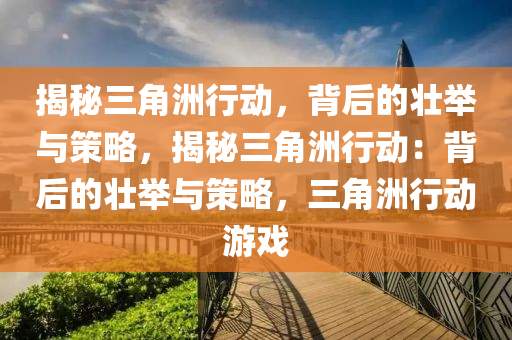 揭秘三角洲行动,背后的壮举与策略,揭秘三角洲行动:背后的壮举与策略,三角洲行动游戏