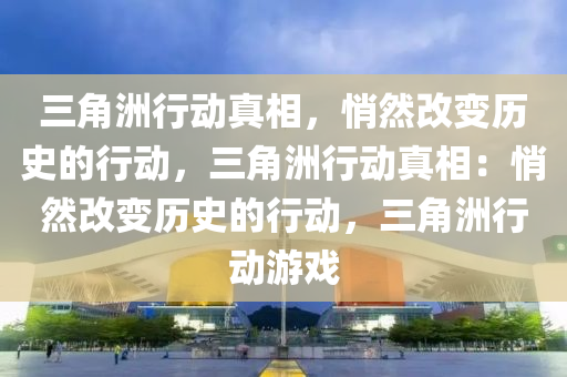 三角洲行动真相，悄然改变历史的行动，三角洲行动真相：悄然改变历史的行动，三角洲行动游戏