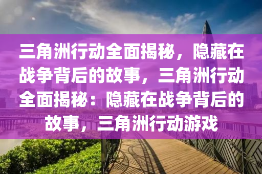 三角洲行动全面揭秘，隐藏在战争背后的故事，三角洲行动全面揭秘：隐藏在战争背后的故事，三角洲行动游戏