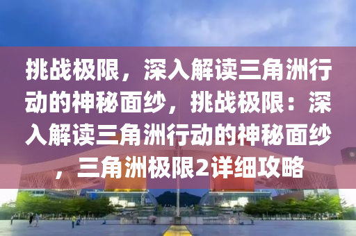 挑战极限,深入解读三角洲行动的神秘面纱,挑战极限:深入解读三角洲行动的神秘面纱,三角洲极限2详细攻略