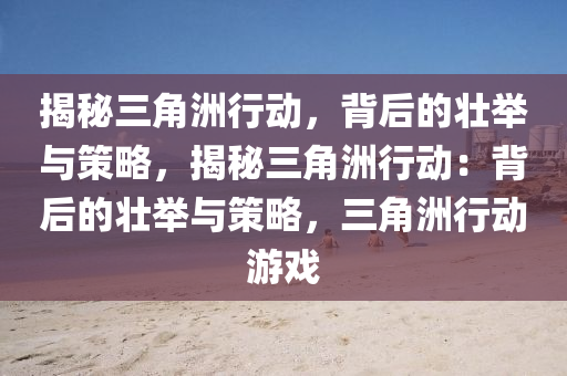 揭秘三角洲行动,背后的壮举与策略,揭秘三角洲行动:背后的壮举与策略,三角洲行动游戏