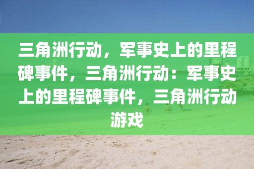 三角洲行动,军事史上的里程碑事件,三角洲行动:军事史上的里程碑事件,三角洲行动游戏