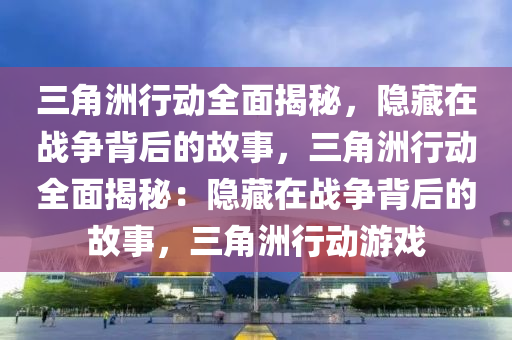 三角洲行动全面揭秘，隐藏在战争背后的故事，三角洲行动全面揭秘：隐藏在战争背后的故事，三角洲行动游戏