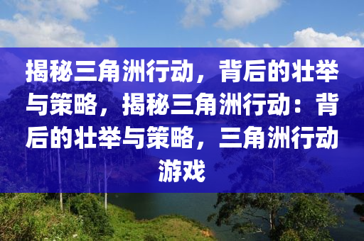 揭秘三角洲行动,背后的壮举与策略,揭秘三角洲行动:背后的壮举与策略,三角洲行动游戏