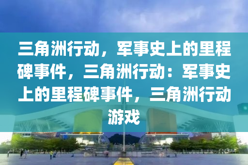 三角洲行动，军事史上的里程碑事件，三角洲行动：军事史上的里程碑事件，三角洲行动游戏