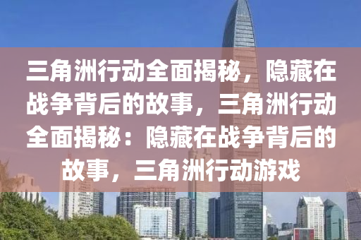 三角洲行动全面揭秘，隐藏在战争背后的故事，三角洲行动全面揭秘：隐藏在战争背后的故事，三角洲行动游戏