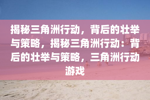 揭秘三角洲行动,背后的壮举与策略,揭秘三角洲行动:背后的壮举与策略,三角洲行动游戏