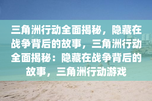 三角洲行动全面揭秘,隐藏在战争背后的故事,三角洲行动全面揭秘:隐藏在战争背后的故事,三角洲行动游戏