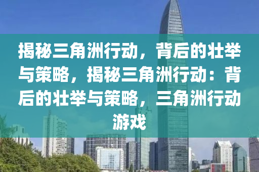 揭秘三角洲行动,背后的壮举与策略,揭秘三角洲行动:背后的壮举与策略,三角洲行动游戏