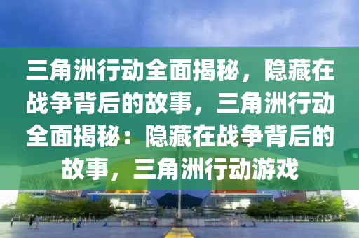 三角洲行动全面揭秘,隐藏在战争背后的故事,三角洲行动全面揭秘:隐藏在战争背后的故事,三角洲行动游戏