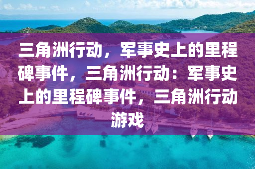 三角洲行动，军事史上的里程碑事件，三角洲行动：军事史上的里程碑事件，三角洲行动游戏