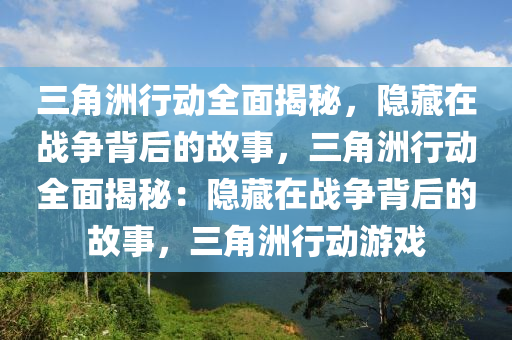 三角洲行动全面揭秘,隐藏在战争背后的故事,三角洲行动全面揭秘:隐藏在战争背后的故事,三角洲行动游戏