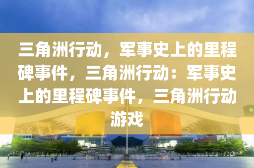 三角洲行动,军事史上的里程碑事件,三角洲行动:军事史上的里程碑事件,三角洲行动游戏