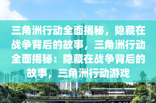 三角洲行动全面揭秘，隐藏在战争背后的故事，三角洲行动全面揭秘：隐藏在战争背后的故事，三角洲行动游戏