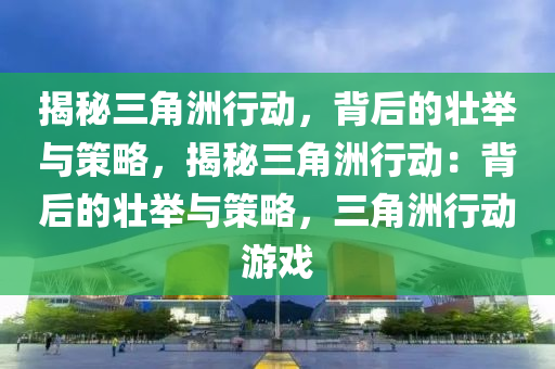 揭秘三角洲行动,背后的壮举与策略,揭秘三角洲行动:背后的壮举与策略,三角洲行动游戏