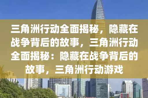 三角洲行动全面揭秘，隐藏在战争背后的故事，三角洲行动全面揭秘：隐藏在战争背后的故事，三角洲行动游戏