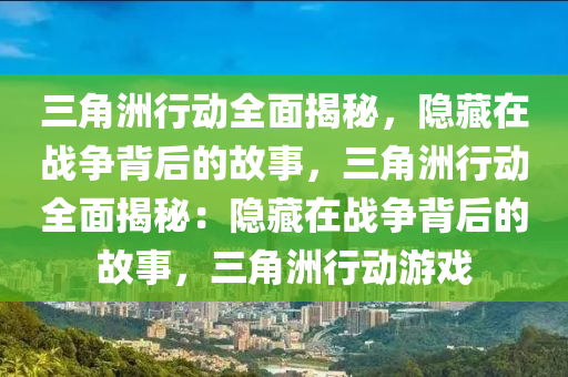 三角洲行动全面揭秘,隐藏在战争背后的故事,三角洲行动全面揭秘:隐藏在战争背后的故事,三角洲行动游戏
