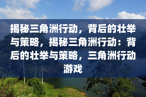 揭秘三角洲行动，背后的壮举与策略，揭秘三角洲行动：背后的壮举与策略，三角洲行动游戏