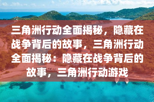三角洲行动全面揭秘，隐藏在战争背后的故事，三角洲行动全面揭秘：隐藏在战争背后的故事，三角洲行动游戏