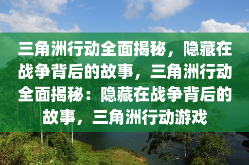 三角洲行动全面揭秘,隐藏在战争背后的故事,三角洲行动全面揭秘:隐藏在战争背后的故事,三角洲行动游戏