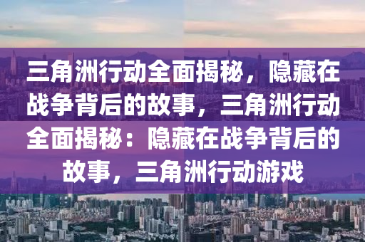 三角洲行动全面揭秘,隐藏在战争背后的故事,三角洲行动全面揭秘:隐藏在战争背后的故事,三角洲行动游戏
