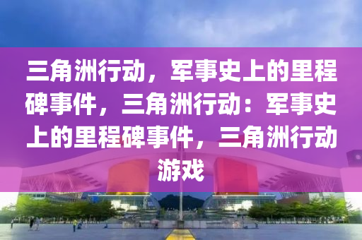 三角洲行动,军事史上的里程碑事件,三角洲行动:军事史上的里程碑事件,三角洲行动游戏