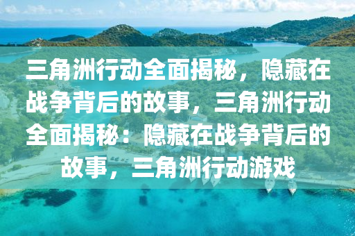 三角洲行动全面揭秘，隐藏在战争背后的故事，三角洲行动全面揭秘：隐藏在战争背后的故事，三角洲行动游戏