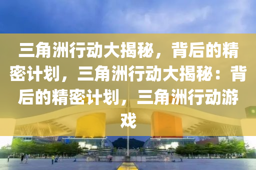 三角洲行动大揭秘,背后的精密计划,三角洲行动大揭秘:背后的精密计划,三角洲行动游戏