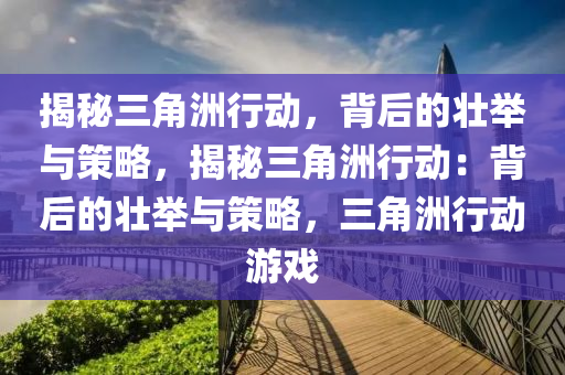 揭秘三角洲行动,背后的壮举与策略,揭秘三角洲行动:背后的壮举与策略,三角洲行动游戏