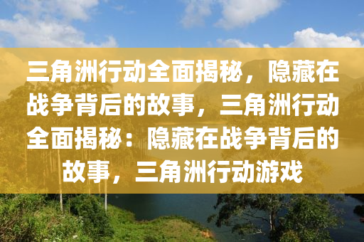 三角洲行动全面揭秘,隐藏在战争背后的故事,三角洲行动全面揭秘:隐藏在战争背后的故事,三角洲行动游戏