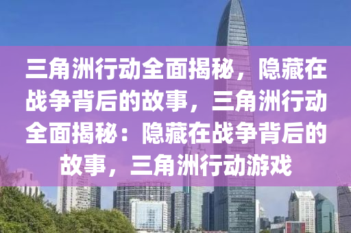 三角洲行动全面揭秘,隐藏在战争背后的故事,三角洲行动全面揭秘:隐藏在战争背后的故事,三角洲行动游戏