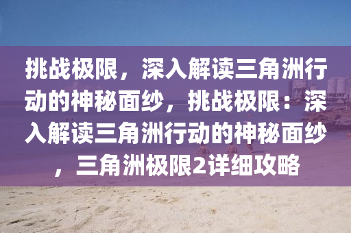 挑战极限，深入解读三角洲行动的神秘面纱，挑战极限：深入解读三角洲行动的神秘面纱，三角洲极限2详细攻略