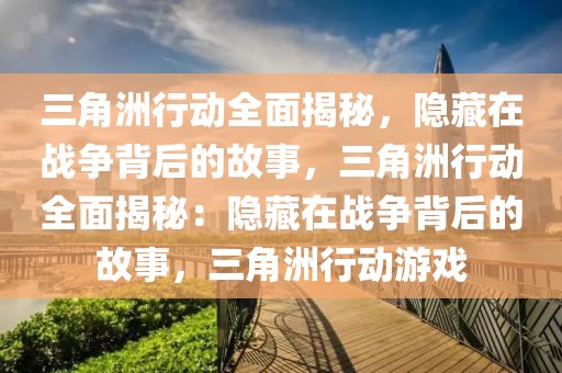 三角洲行动全面揭秘，隐藏在战争背后的故事，三角洲行动全面揭秘：隐藏在战争背后的故事，三角洲行动游戏