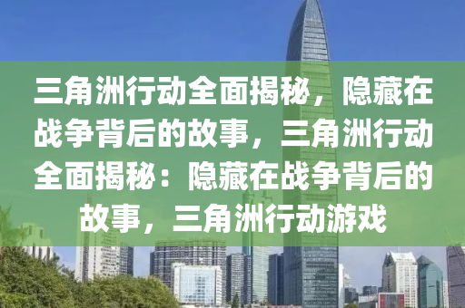三角洲行动全面揭秘，隐藏在战争背后的故事，三角洲行动全面揭秘：隐藏在战争背后的故事，三角洲行动游戏