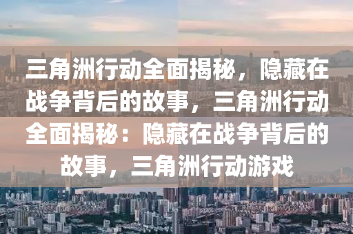 三角洲行动全面揭秘，隐藏在战争背后的故事，三角洲行动全面揭秘：隐藏在战争背后的故事，三角洲行动游戏