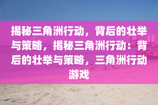 揭秘三角洲行动,背后的壮举与策略,揭秘三角洲行动:背后的壮举与策略,三角洲行动游戏